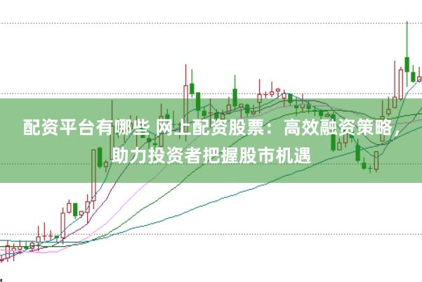 配资平台有哪些 网上配资股票：高效融资策略，助力投资者把握股市机遇