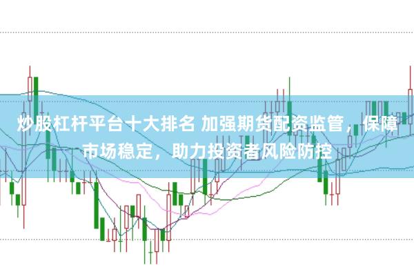 炒股杠杆平台十大排名 加强期货配资监管，保障市场稳定，助力投资者风险防控
