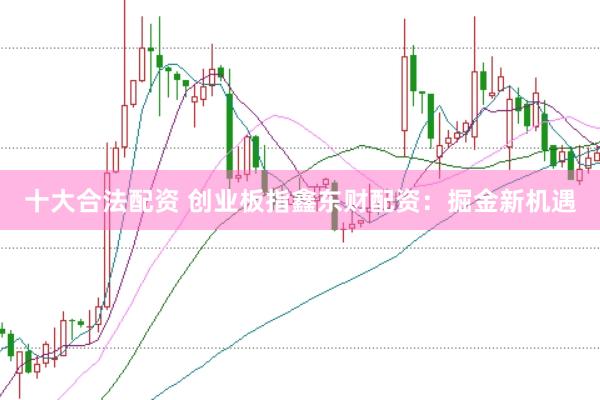 十大合法配资 创业板指鑫东财配资：掘金新机遇