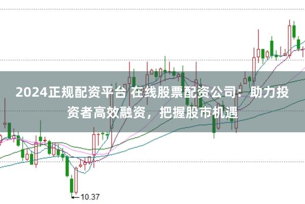 2024正规配资平台 在线股票配资公司：助力投资者高效融资，把握股市机遇