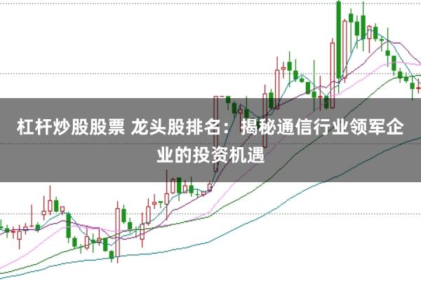 杠杆炒股股票 龙头股排名：揭秘通信行业领军企业的投资机遇