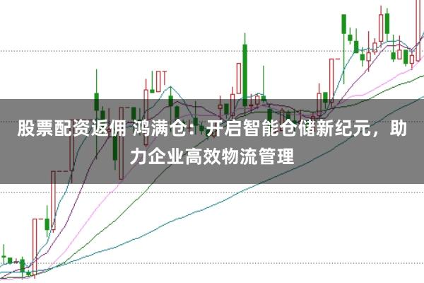股票配资返佣 鸿满仓：开启智能仓储新纪元，助力企业高效物流管理