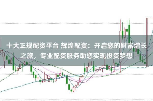 十大正规配资平台 辉煌配资：开启您的财富增长之旅，专业配资服务助您实现投资梦想