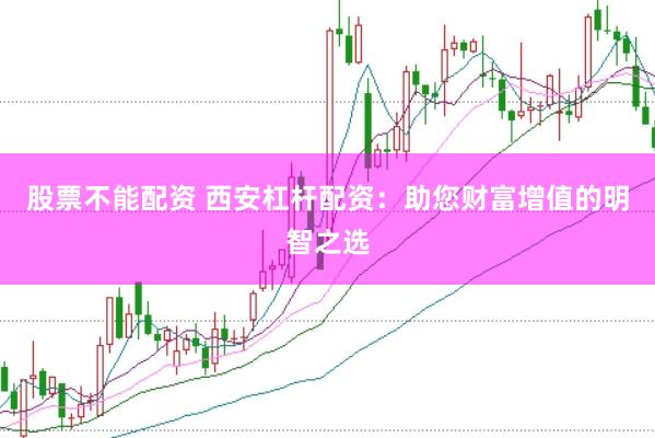 股票不能配资 西安杠杆配资：助您财富增值的明智之选