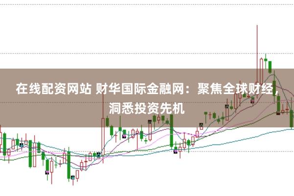 在线配资网站 财华国际金融网：聚焦全球财经，洞悉投资先机