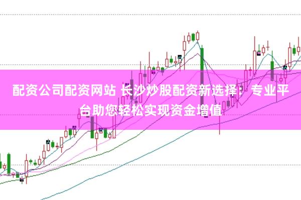 配资公司配资网站 长沙炒股配资新选择：专业平台助您轻松实现资金增值