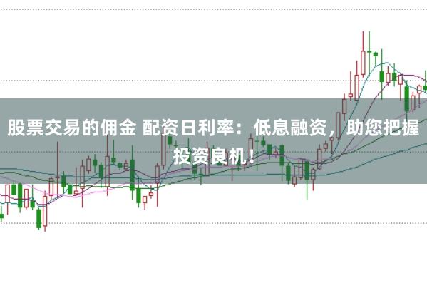股票交易的佣金 配资日利率：低息融资，助您把握投资良机！