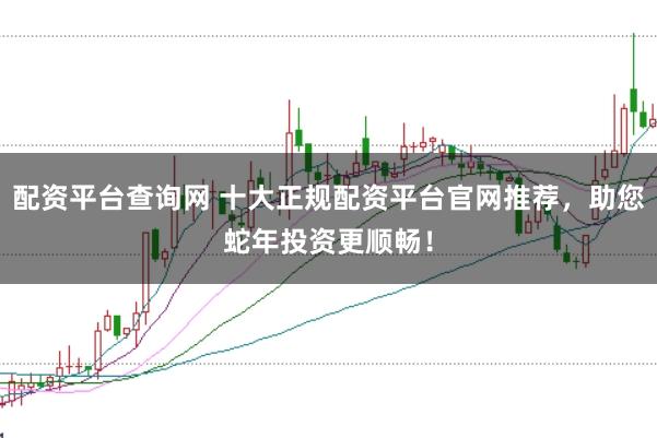 配资平台查询网 十大正规配资平台官网推荐，助您蛇年投资更顺畅！