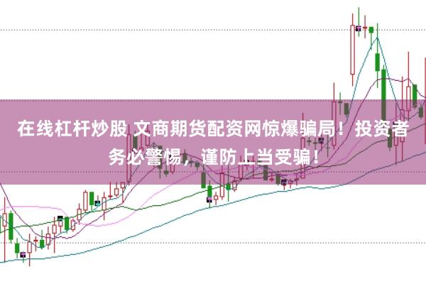在线杠杆炒股 文商期货配资网惊爆骗局！投资者务必警惕，谨防上当受骗！