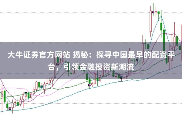 大牛证券官方网站 揭秘：探寻中国最早的配资平台，引领金融投资新潮流