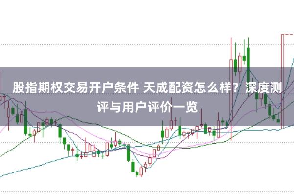 股指期权交易开户条件 天成配资怎么样？深度测评与用户评价一览