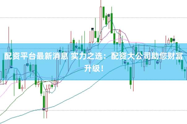 配资平台最新消息 实力之选：配资大公司助您财富升级！