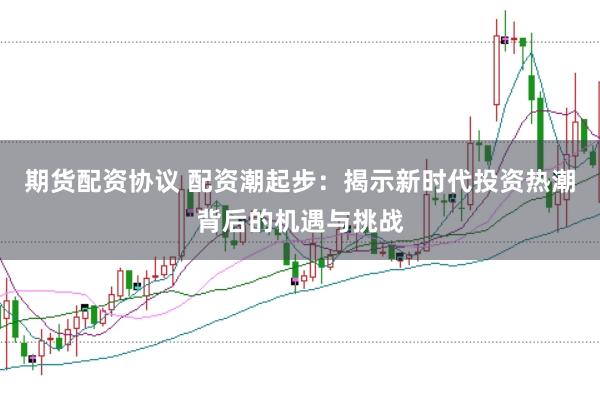期货配资协议 配资潮起步：揭示新时代投资热潮背后的机遇与挑战