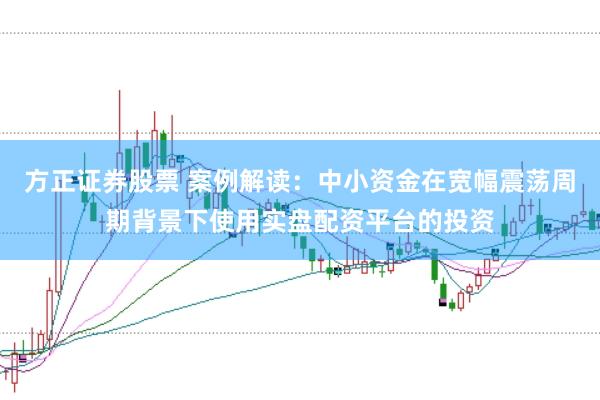 方正证券股票 案例解读：中小资金在宽幅震荡周期背景下使用实盘配资平台的投资