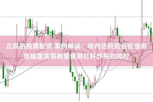 正规的股票配资 案例解读：场内活跃资金在当前宽幅震荡周期里使用杠杆炒股的风控