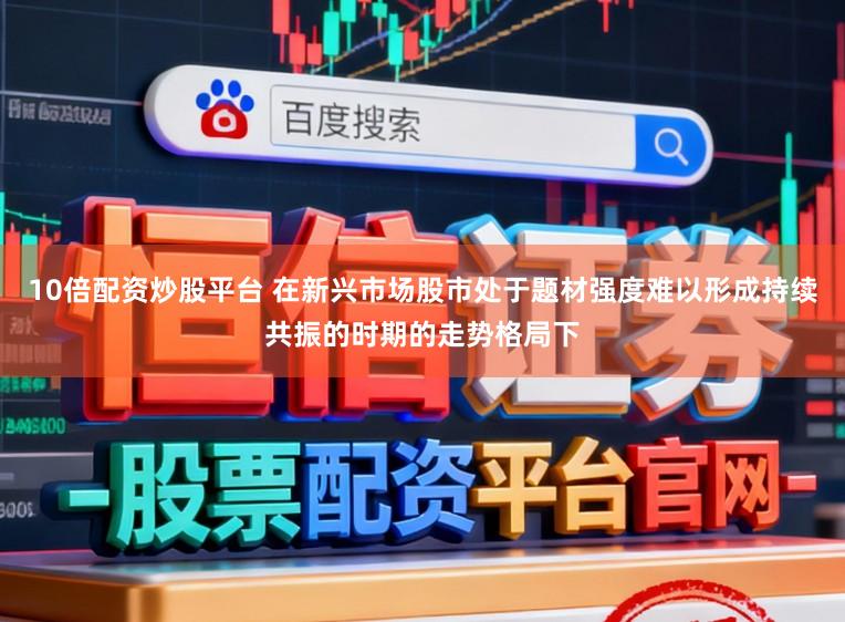 10倍配资炒股平台 在新兴市场股市处于题材强度难以形成持续共振的时期的走势格局下