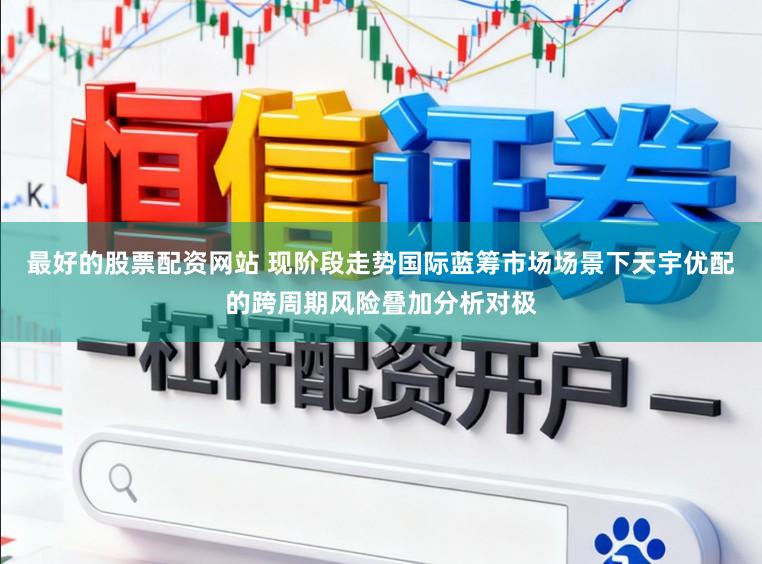 最好的股票配资网站 现阶段走势国际蓝筹市场场景下天宇优配的跨周期风险叠加分析对极