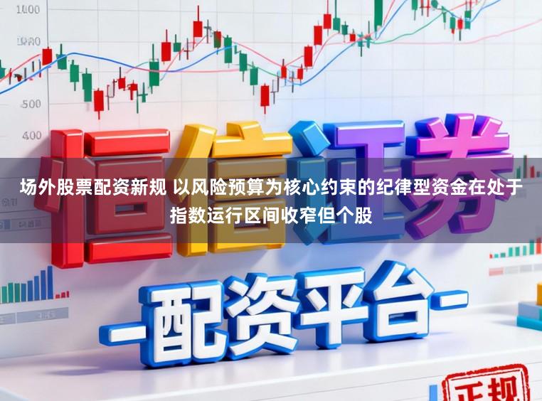 场外股票配资新规 以风险预算为核心约束的纪律型资金在处于指数运行区间收窄但个股